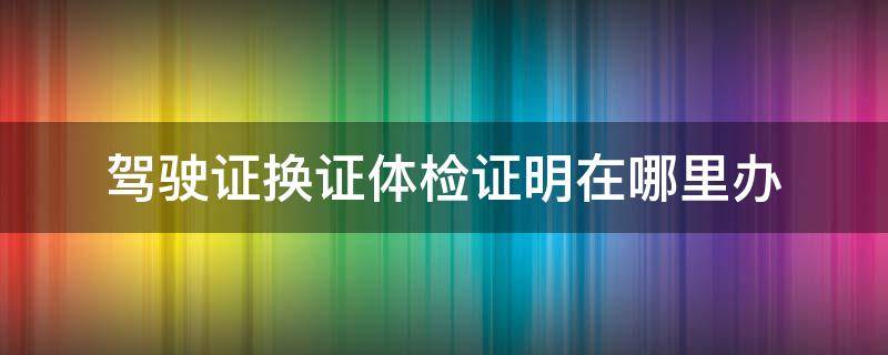 驾驶证换证体检证明在哪里办 驾照换证体检证明在哪里办