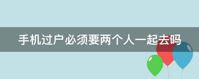 手机过户必须要两个人一起去吗 手机过户必须要两个人一起去吗怎么办