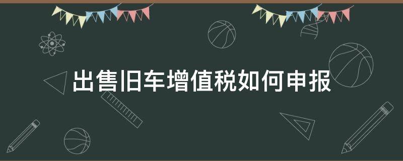 出售旧车增值税如何申报 出售二手车增值税如何申报