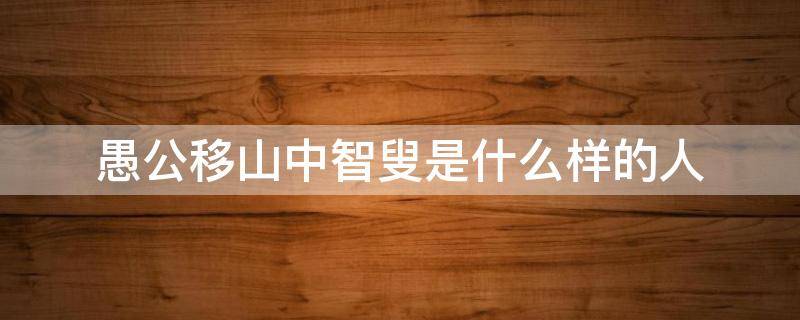愚公移山中智叟是什么样的人（愚公移山中愚公和智叟）