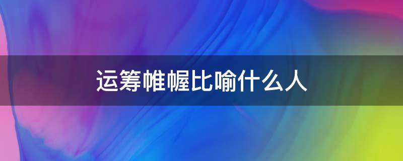 运筹帷幄比喻什么人 运筹帷幄之中是用来形容谁的