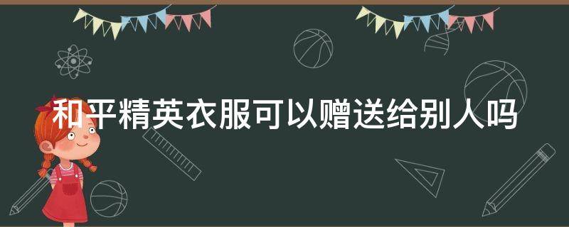 和平精英衣服可以赠送给别人吗 和平精英衣服可以赠送给别人吗安卓