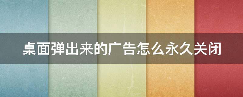 桌面弹出来的广告怎么永久关闭 桌面弹出来的广告怎么永久关闭啊