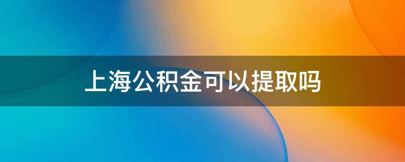 上海公积金可以提取吗（上海公积金怎么提取吗）