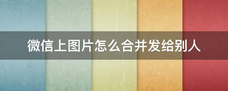 微信上图片怎么合并发给别人（在微信里怎么合并发送图片）