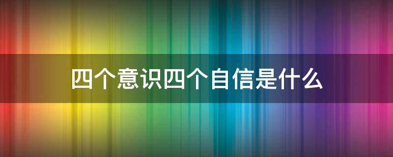 四个意识四个自信是什么 四个意识和四个自信是什么
