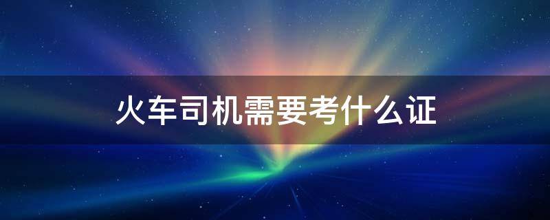 火车司机需要考什么证（火车司机需要考什么证书）