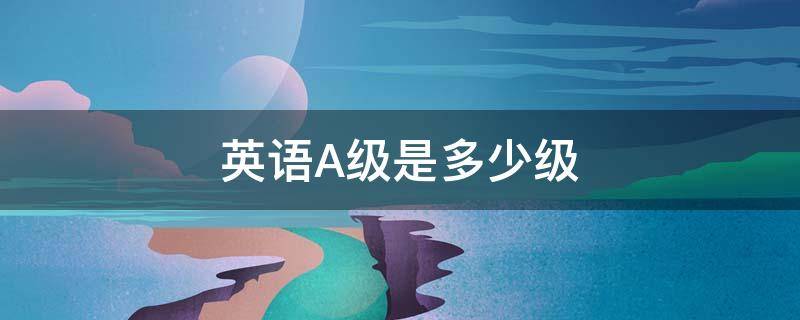 英语A级是多少级（英语A级是多少级）