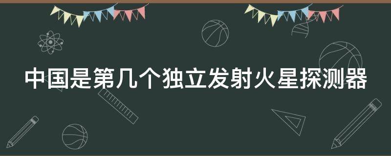 中国是第几个独立发射火星探测器 中国是第几个独立研制和发射运载火箭的国家