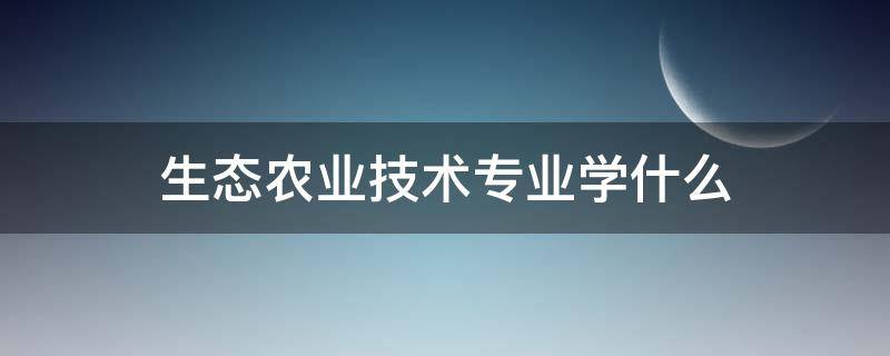 生态农业技术专业学什么 生态农业技术专业介绍