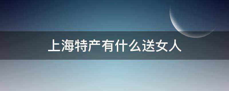 上海特产有什么送女人 上海有什么特产送朋友