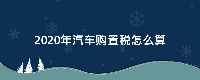 2020年汽车购置税怎么算 2020年车辆购置税怎么算的