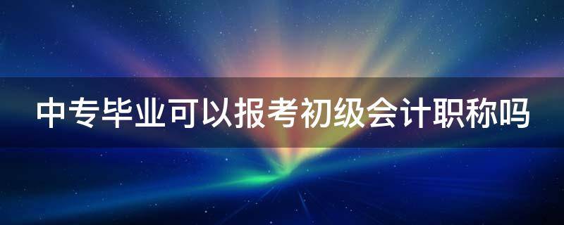 中专毕业可以报考初级会计职称吗（中专毕业可以报考初级会计职称吗知乎）