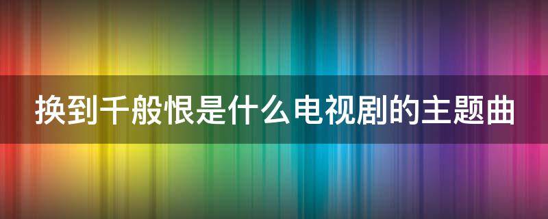 换到千般恨是什么电视剧的主题曲（换到千般恨是什么电视剧的歌曲）
