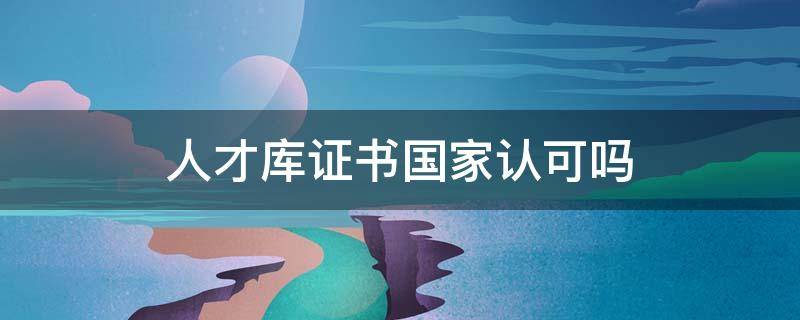人才库证书国家认可吗 中国人才库的证书有含金量吗