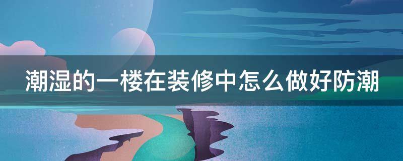 潮湿的一楼在装修中怎么做好防潮（潮湿的一楼在装修中怎么做好防潮处理）