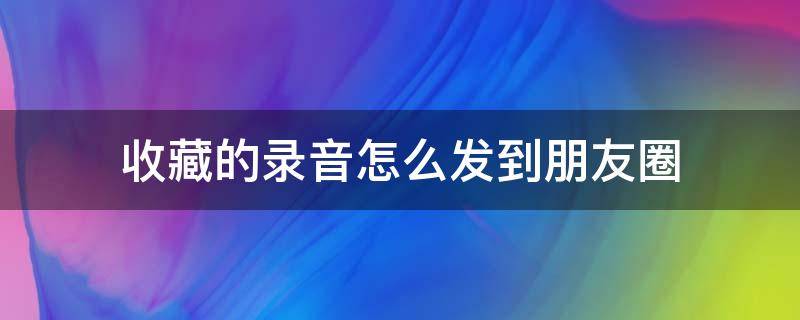 收藏的录音怎么发到朋友圈（收藏的录音怎么发朋友圈）