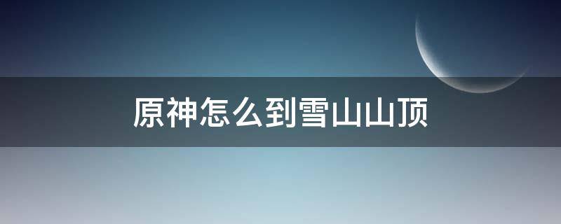 原神怎么到雪山山顶（原神怎么去到雪山顶）