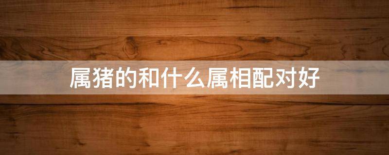 属猪的和什么属相配对好 属猪的和什么属相配对最好