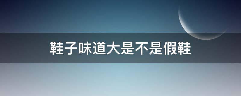 鞋子味道大是不是假鞋（鞋子的味道大是假货吗）