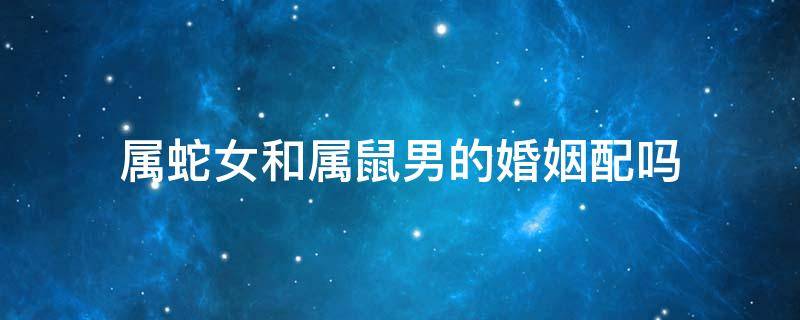 属蛇女和属鼠男的婚姻配吗（属蛇男的和属鼠女的婚姻相配吗）