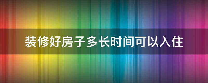 装修好房子多长时间可以入住（装修之后多长时间入住最好）