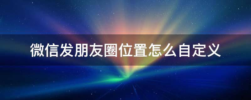 微信发朋友圈位置怎么自定义 微信发朋友圈位置怎么自定义设置