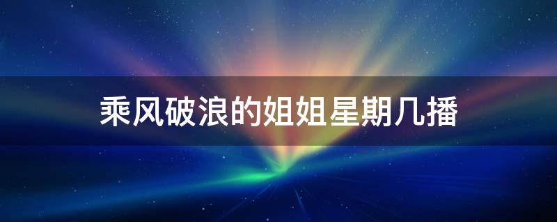 乘风破浪的姐姐星期几播（乘风破浪的姐姐每个星期什么时候播）