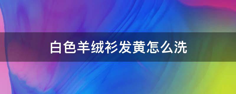 白色羊绒衫发黄怎么洗（白色羊绒衫发黄怎么洗知乎）