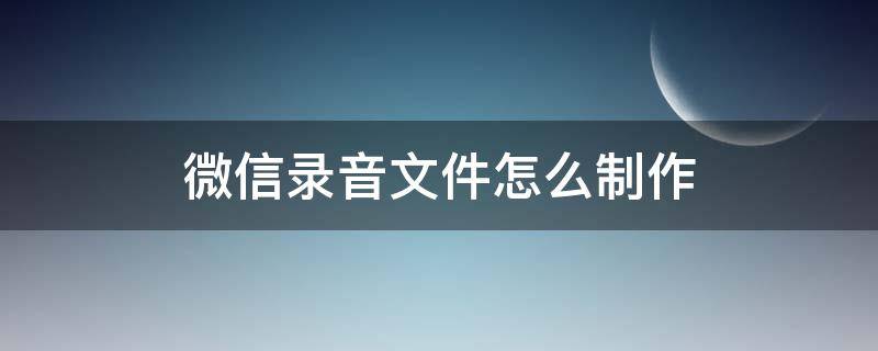 微信录音文件怎么制作 微信录音文件怎么制作mp4