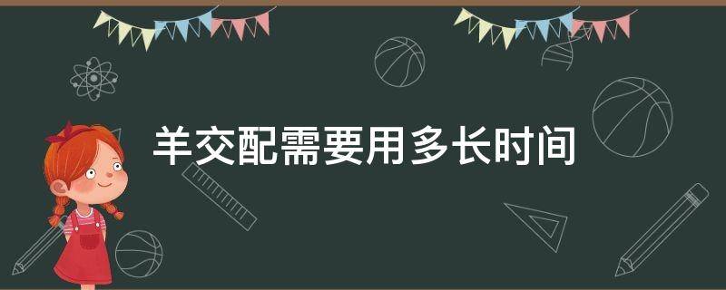 羊交配需要用多长时间（公羊配羊需要多长时间）