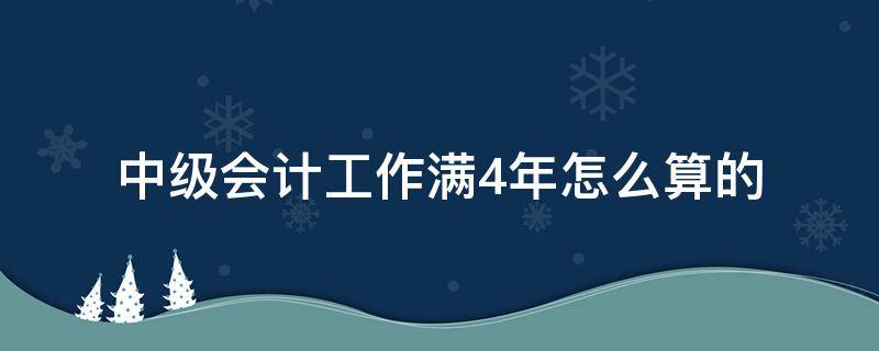 中级会计工作满4年怎么算的（中级会计工作四年怎么算）