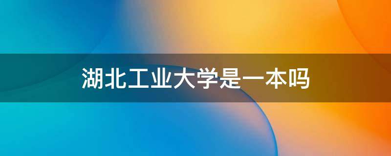 湖北工业大学是一本吗 湖北工业大学是一本吗是名牌大学吗