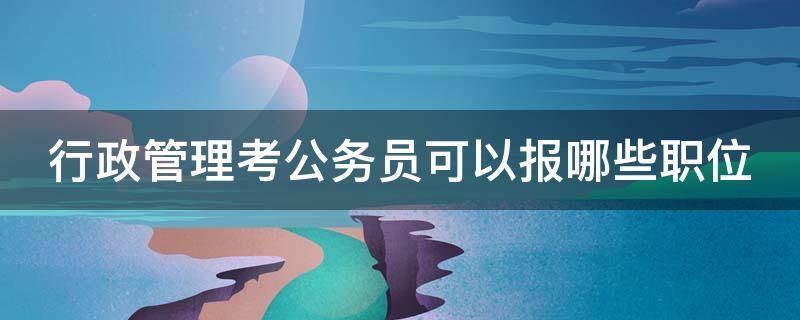 行政管理考公务员可以报哪些职位（行政管理可以报考公务员的哪些岗位）