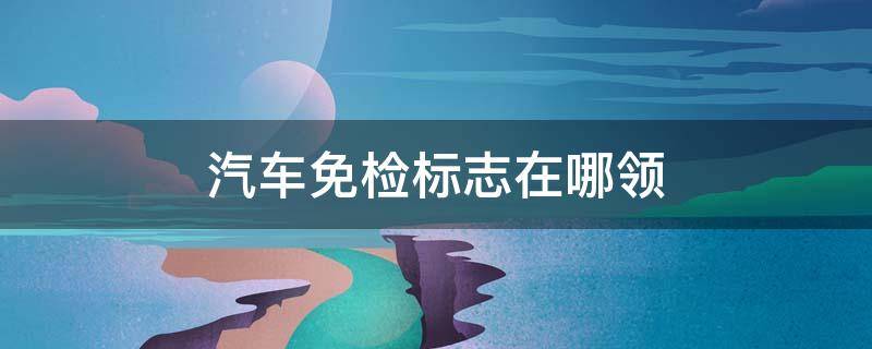 汽车免检标志在哪领（汽车免检标志去哪里领取）