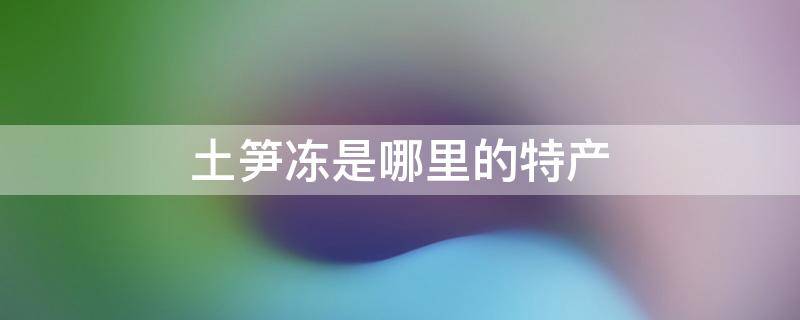 土笋冻是哪里的特产 土笋冻是哪里的小吃