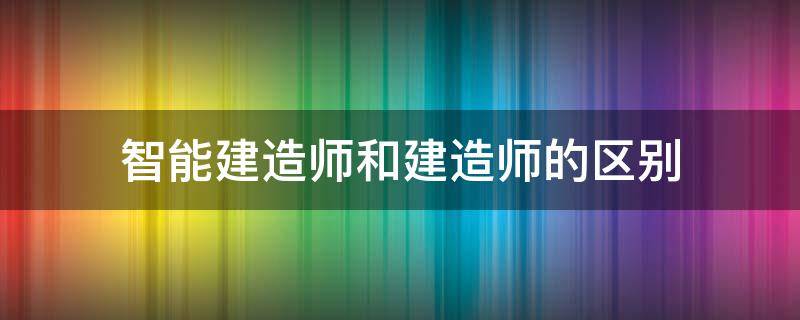 智能建造师和建造师的区别 智能建造师和建造师哪个好