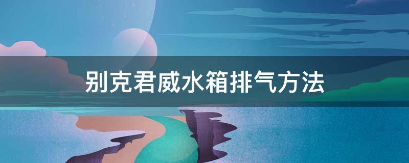 别克君威水箱排气方法 别克君威怎么排水箱空气