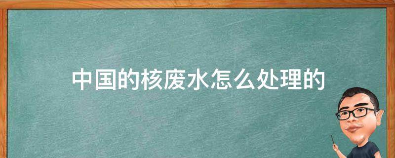 中国的核废水怎么处理的（中国核废水的处理方法）