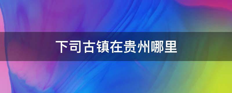 下司古镇在贵州哪里（贵州下司古镇景点介绍）