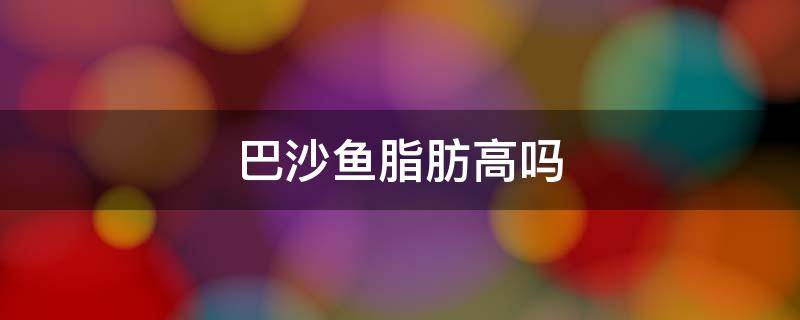 巴沙鱼脂肪高吗 巴沙鱼是低脂肪吗