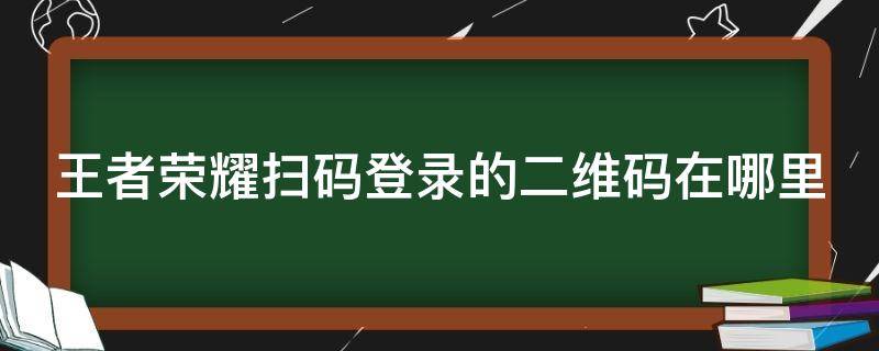 王者荣耀扫码登录的二维码在哪里（王者荣耀扫码登录的二维码在哪里扫）