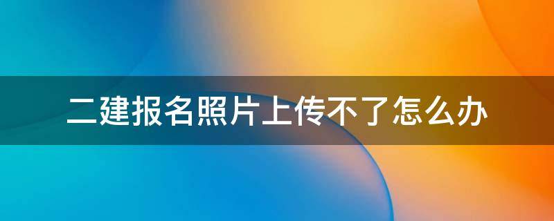 二建报名照片上传不了怎么办 二建报名无法上传照片