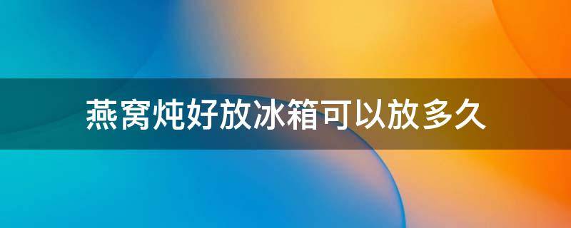 燕窝炖好放冰箱可以放多久（燕窝炖好放冰箱可以放多久冬季）