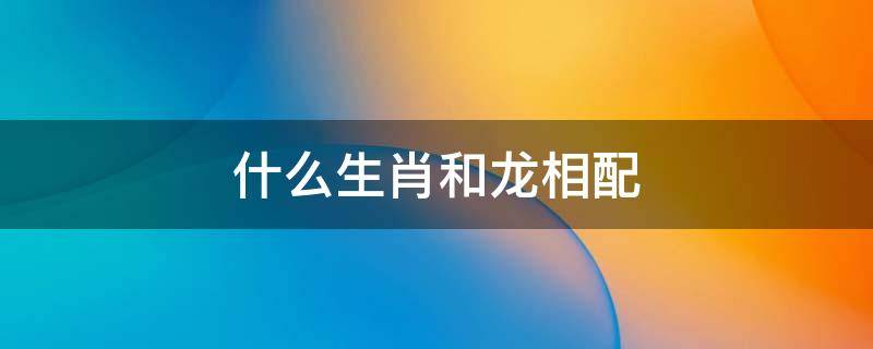 什么生肖和龙相配（生肖龙与什么相配）