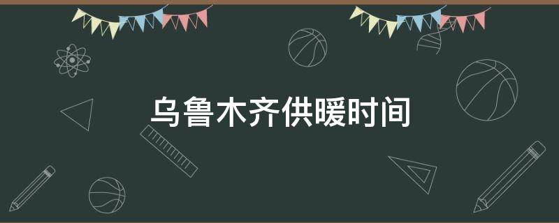 乌鲁木齐供暖时间（乌鲁木齐供暖时间2021-2022）
