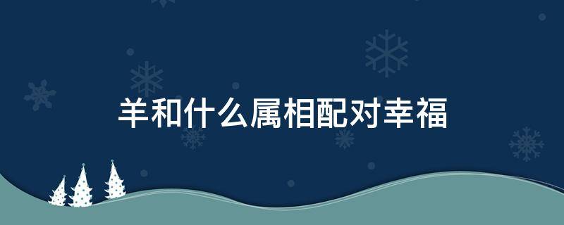 羊和什么属相配对幸福（属相羊和什么属相配婚姻如何）