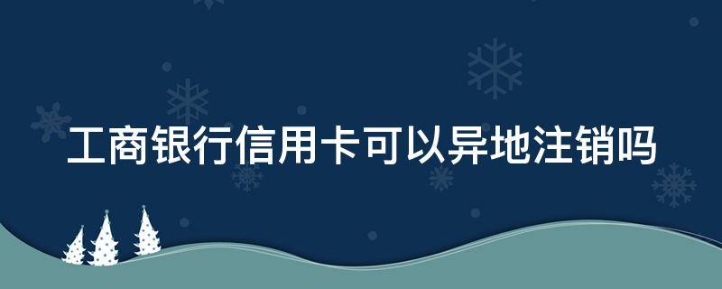 工商银行信用卡可以异地注销吗 工商银行卡信用卡异地能不能销户