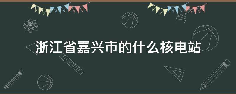 浙江省嘉兴市的什么核电站 浙江省嘉兴市的什么核电站是中国自行设计
