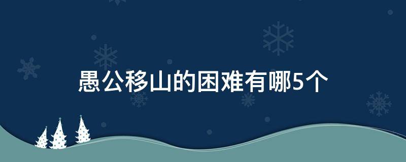 愚公移山的困难有哪5个 愚公移山中愚公移山的困难有哪些